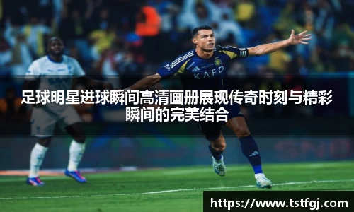 足球明星进球瞬间高清画册展现传奇时刻与精彩瞬间的完美结合