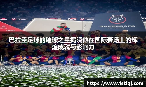 巴拉圭足球的璀璨之星揭晓他在国际赛场上的辉煌成就与影响力